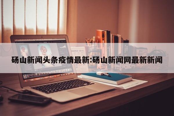 砀山新闻头条疫情最新:砀山新闻网最新新闻