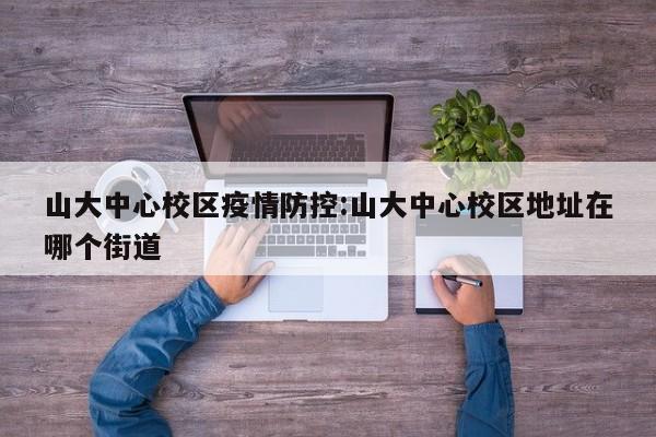 山大中心校区疫情防控:山大中心校区地址在哪个街道