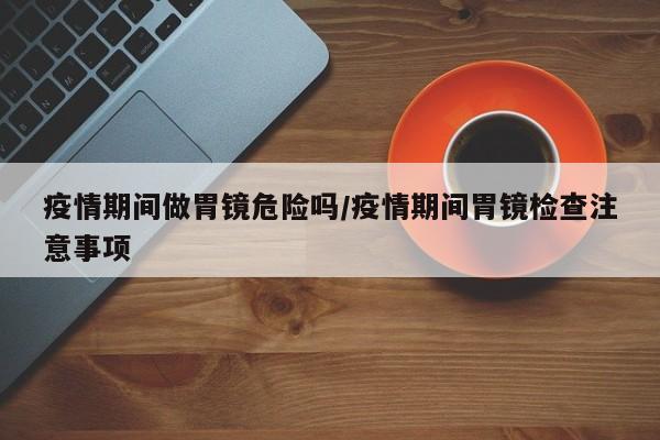 疫情期间做胃镜危险吗/疫情期间胃镜检查注意事项
