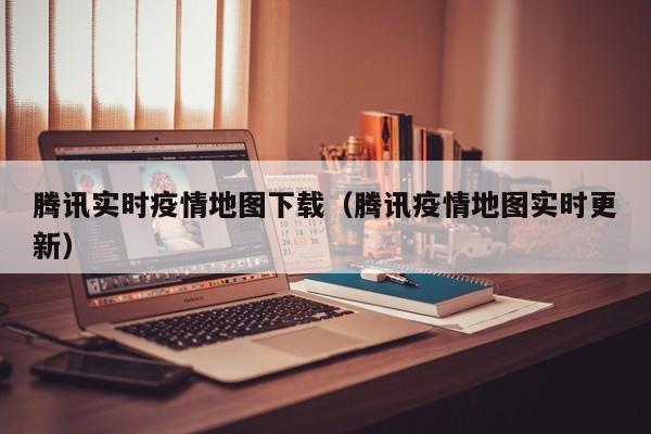 腾讯实时疫情地图下载（腾讯疫情地图实时更新）