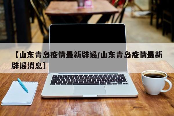 【山东青岛疫情最新辟谣/山东青岛疫情最新辟谣消息】