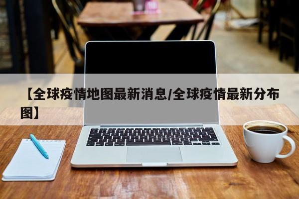 【全球疫情地图最新消息/全球疫情最新分布图】