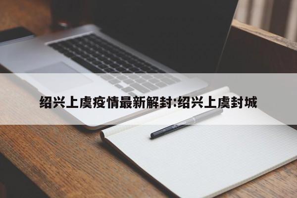 绍兴上虞疫情最新解封:绍兴上虞封城