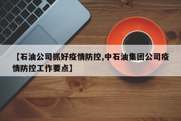 【石油公司抓好疫情防控,中石油集团公司疫情防控工作要点】