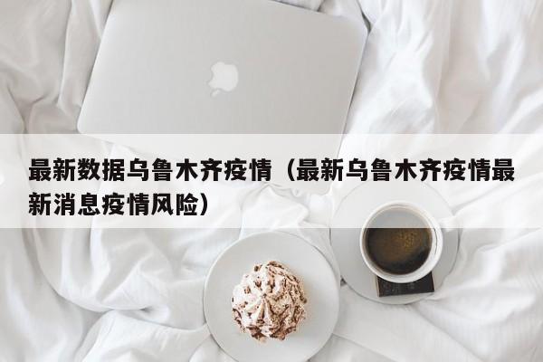 最新数据乌鲁木齐疫情（最新乌鲁木齐疫情最新消息疫情风险）