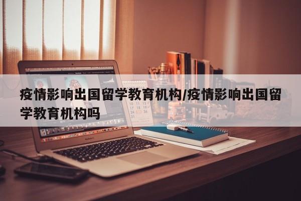 疫情影响出国留学教育机构/疫情影响出国留学教育机构吗