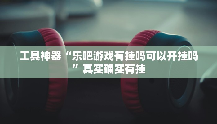 工具神器“乐吧游戏有挂吗可以开挂吗”其实确实有挂
