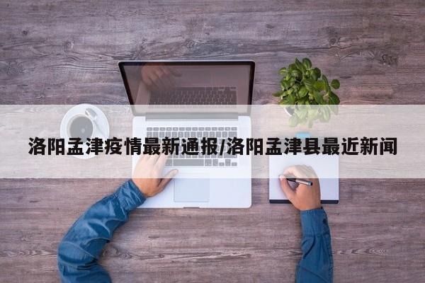 洛阳孟津疫情最新通报/洛阳孟津县最近新闻