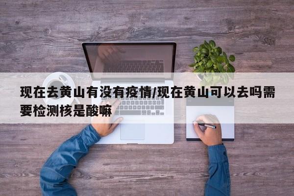 现在去黄山有没有疫情/现在黄山可以去吗需要检测核是酸嘛