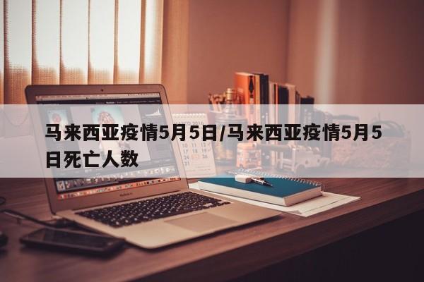 马来西亚疫情5月5日/马来西亚疫情5月5日死亡人数