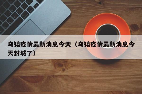 乌镇疫情最新消息今天（乌镇疫情最新消息今天封城了）