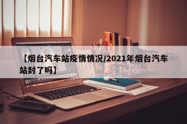 【烟台汽车站疫情情况/2021年烟台汽车站封了吗】