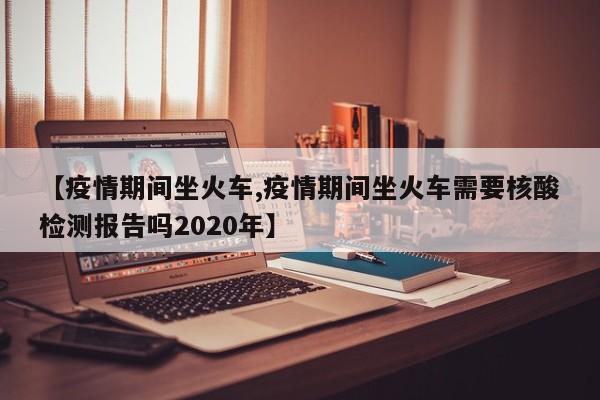 【疫情期间坐火车,疫情期间坐火车需要核酸检测报告吗2020年】