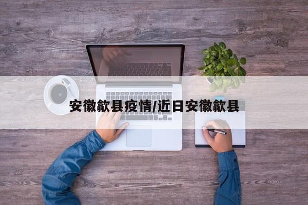 安徽歙县疫情/近日安徽歙县