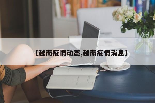 【越南疫情动态,越南疫情消息】