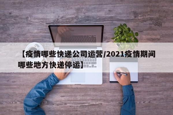 【疫情哪些快递公司运营/2021疫情期间哪些地方快递停运】