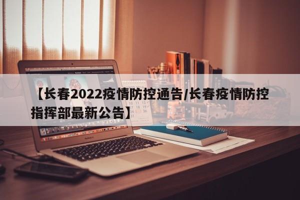 【长春2022疫情防控通告/长春疫情防控指挥部最新公告】