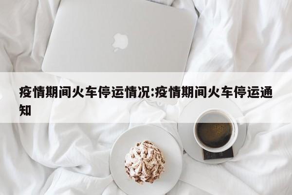 疫情期间火车停运情况:疫情期间火车停运通知