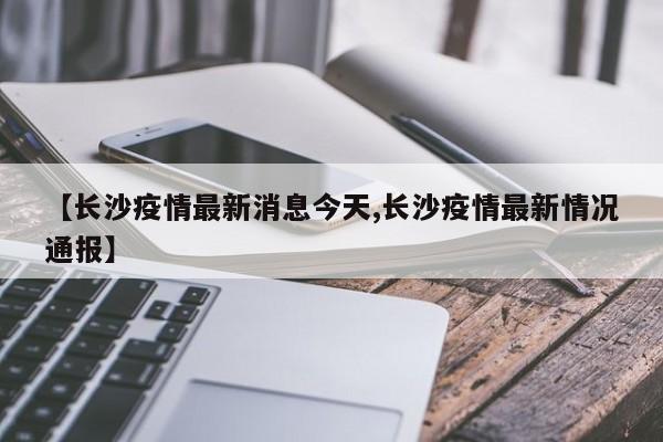 【长沙疫情最新消息今天,长沙疫情最新情况通报】