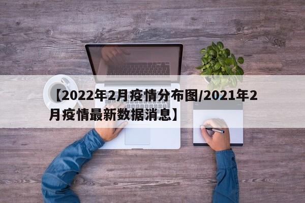 【2022年2月疫情分布图/2021年2月疫情最新数据消息】