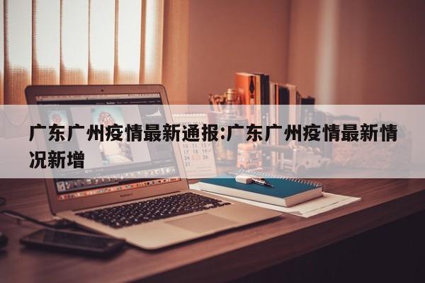 广东广州疫情最新通报:广东广州疫情最新情况新增