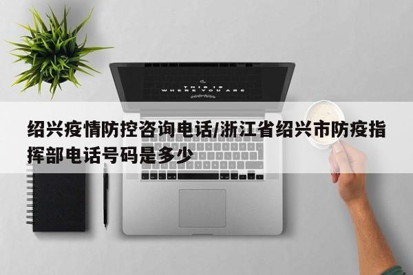 绍兴疫情防控咨询电话/浙江省绍兴市防疫指挥部电话号码是多少