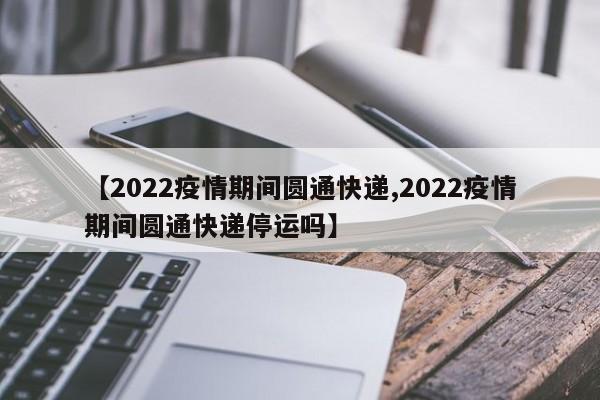 【2022疫情期间圆通快递,2022疫情期间圆通快递停运吗】