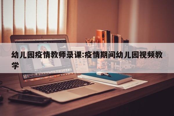 幼儿园疫情教师录课:疫情期间幼儿园视频教学