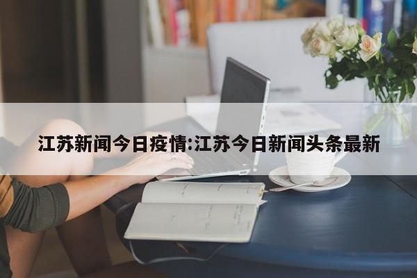 江苏新闻今日疫情:江苏今日新闻头条最新