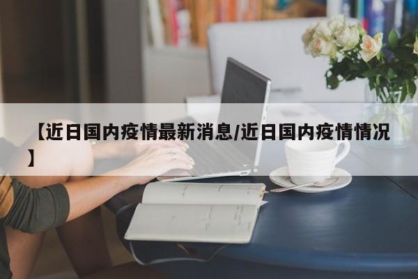 【近日国内疫情最新消息/近日国内疫情情况】