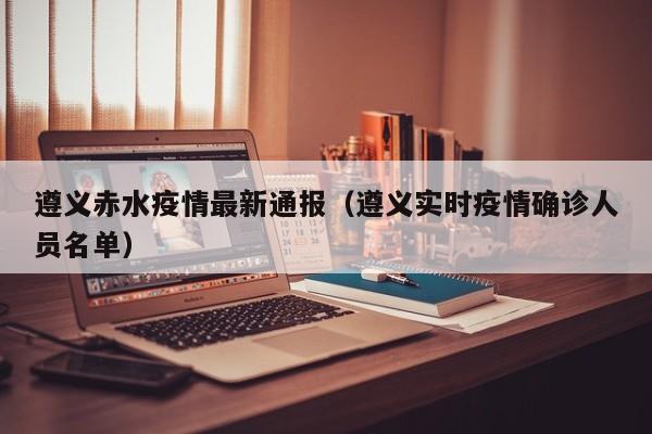 遵义赤水疫情最新通报（遵义实时疫情确诊人员名单）