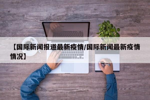 【国际新闻报道最新疫情/国际新闻最新疫情情况】