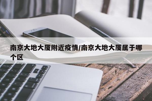 南京大地大厦附近疫情/南京大地大厦属于哪个区