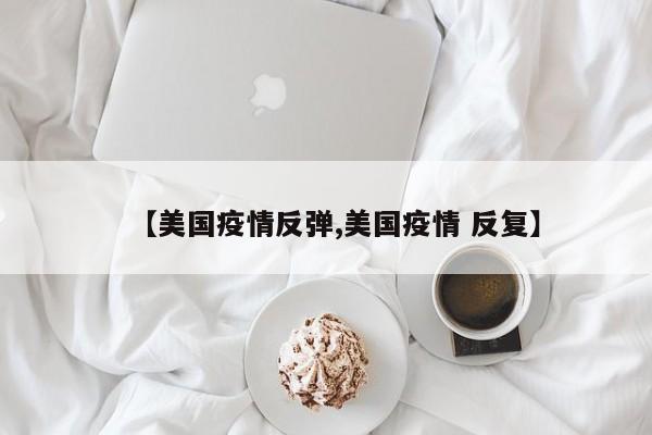 【美国疫情反弹,美国疫情 反复】