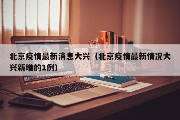北京疫情最新消息大兴（北京疫情最新情况大兴新增的1例）
