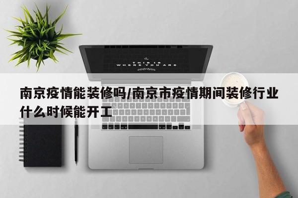 南京疫情能装修吗/南京市疫情期间装修行业什么时候能开工