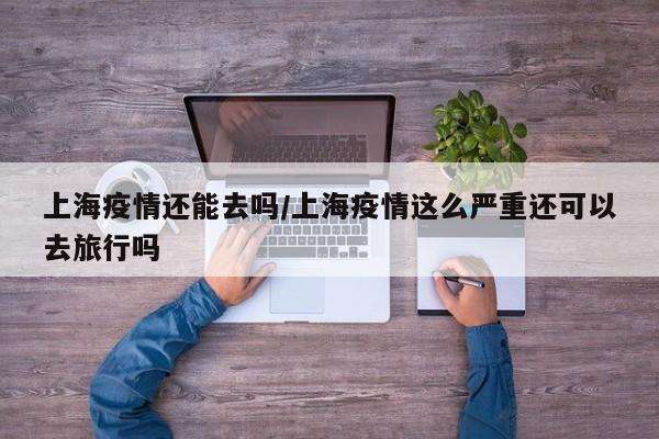 上海疫情还能去吗/上海疫情这么严重还可以去旅行吗