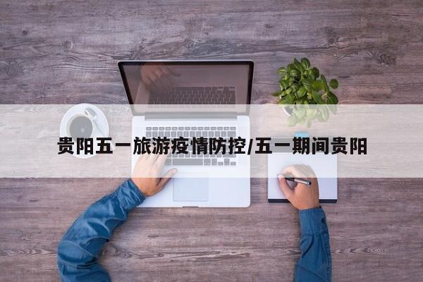 贵阳五一旅游疫情防控/五一期间贵阳