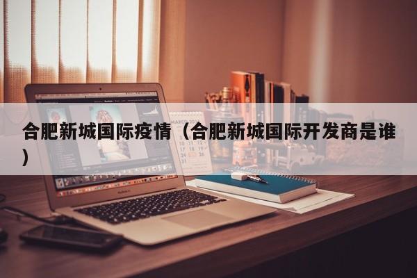 合肥新城国际疫情（合肥新城国际开发商是谁）