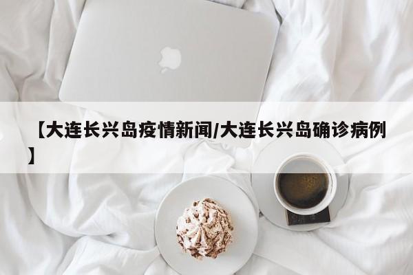 【大连长兴岛疫情新闻/大连长兴岛确诊病例】