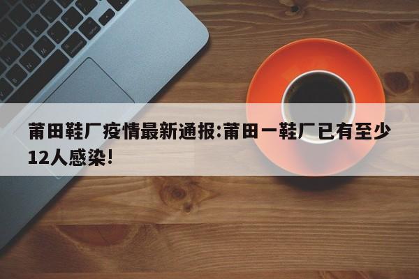 莆田鞋厂疫情最新通报:莆田一鞋厂已有至少12人感染!