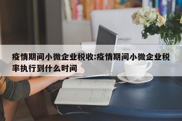 疫情期间小微企业税收:疫情期间小微企业税率执行到什么时间
