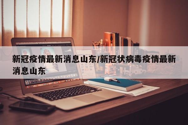 新冠疫情最新消息山东/新冠状病毒疫情最新消息山东