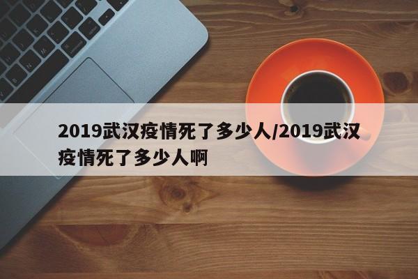 2019武汉疫情死了多少人/2019武汉疫情死了多少人啊