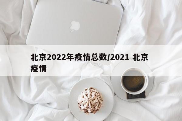 北京2022年疫情总数/2021 北京 疫情