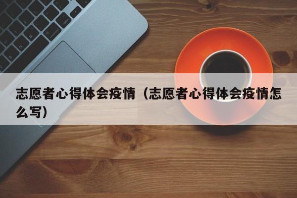 志愿者心得体会疫情（志愿者心得体会疫情怎么写）