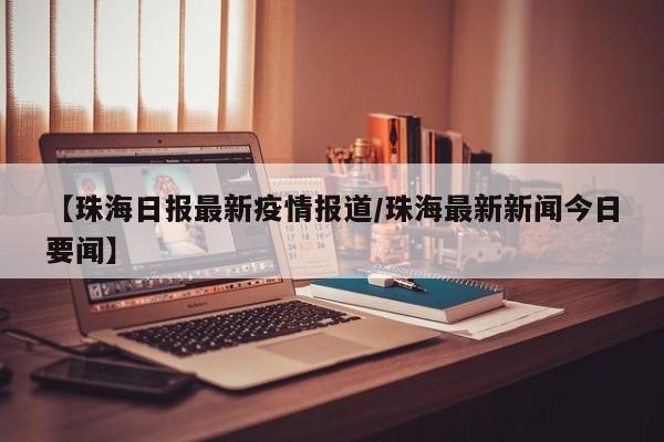 【珠海日报最新疫情报道/珠海最新新闻今日要闻】
