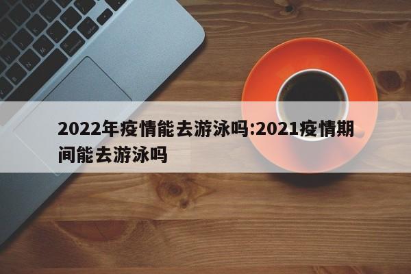 2022年疫情能去游泳吗:2021疫情期间能去游泳吗