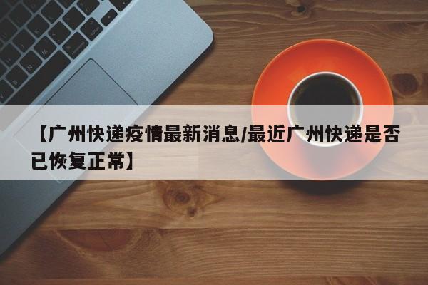 【广州快递疫情最新消息/最近广州快递是否已恢复正常】