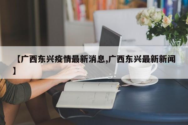 【广西东兴疫情最新消息,广西东兴最新新闻】